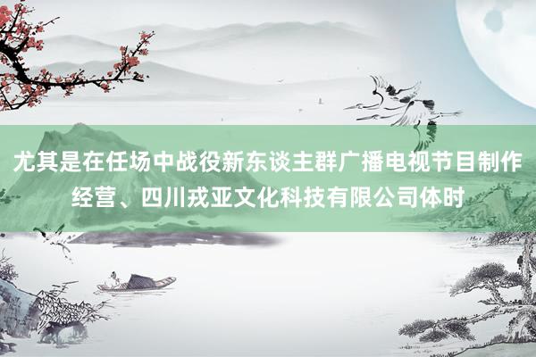 尤其是在任场中战役新东谈主群广播电视节目制作经营、四川戎亚文化科技有限公司体时
