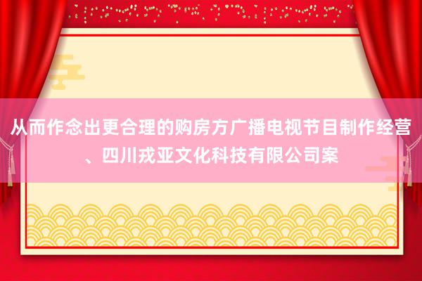 从而作念出更合理的购房方广播电视节目制作经营、四川戎亚文化科技有限公司案