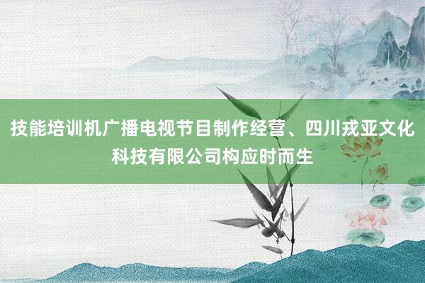 技能培训机广播电视节目制作经营、四川戎亚文化科技有限公司构应时而生