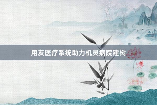 用友医疗系统助力机灵病院建树